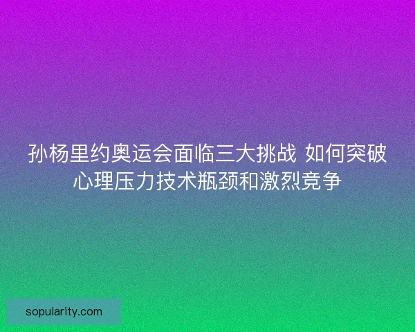 孙杨里约奥运会面临三大挑战 如何突破心理压力技术瓶颈和激烈竞争 孙杨里约奥运会面临三大挑战 如何突破心理压力技术瓶颈和激烈竞争
