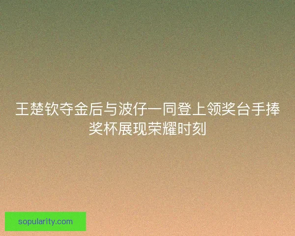 王楚钦夺金后与波仔一同登上领奖台手捧奖杯展现荣耀时刻