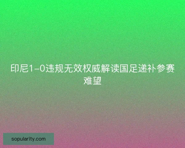 印尼1-0违规无效权威解读国足递补参赛难望