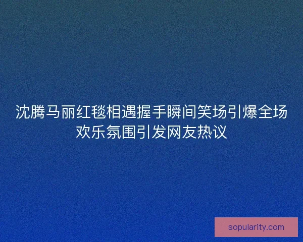 沈腾马丽红毯相遇握手瞬间笑场引爆全场欢乐氛围引发网友热议