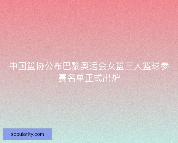 中国篮协公布巴黎奥运会女篮三人篮球参赛名单正式出炉 中国篮协公布巴黎奥运会女篮三人篮球参赛名单正式出炉