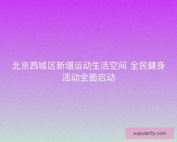 北京西城区新增运动生活空间 全民健身活动全面启动 北京西城区新增运动生活空间 全民健身活动全面启动