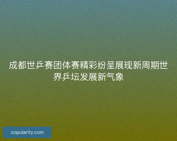 成都世乒赛团体赛精彩纷呈展现新周期世界乒坛发展新气象