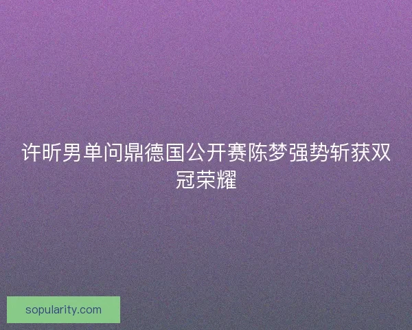 许昕男单问鼎德国公开赛陈梦强势斩获双冠荣耀 许昕男单问鼎德国公开赛陈梦强势斩获双冠荣耀