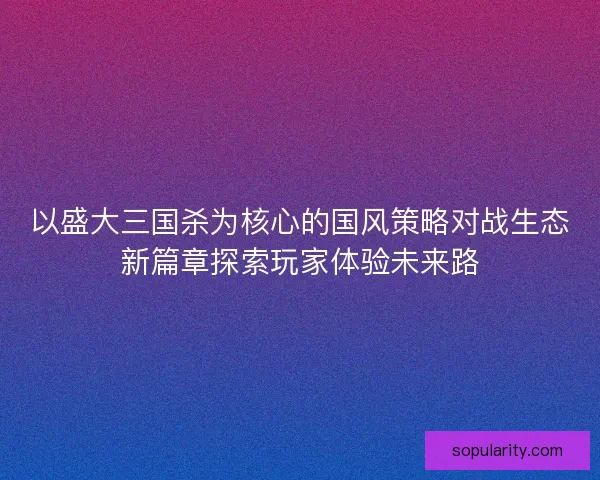 以盛大三国杀为核心的国风策略对战生态新篇章探索玩家体验未来路