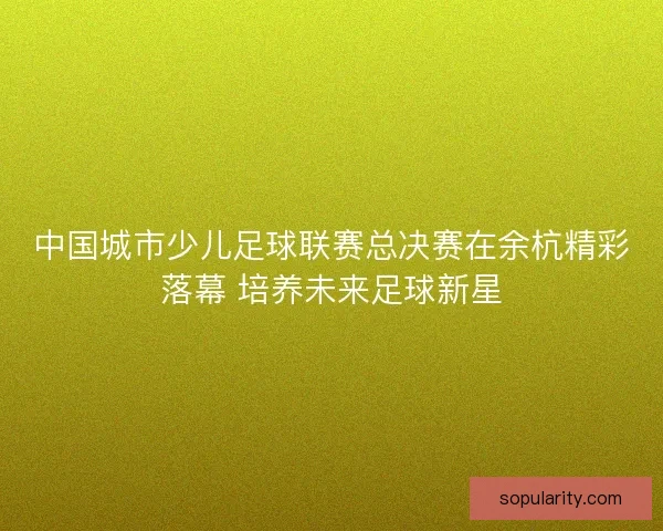 中国城市少儿足球联赛总决赛在余杭精彩落幕 培养未来足球新星