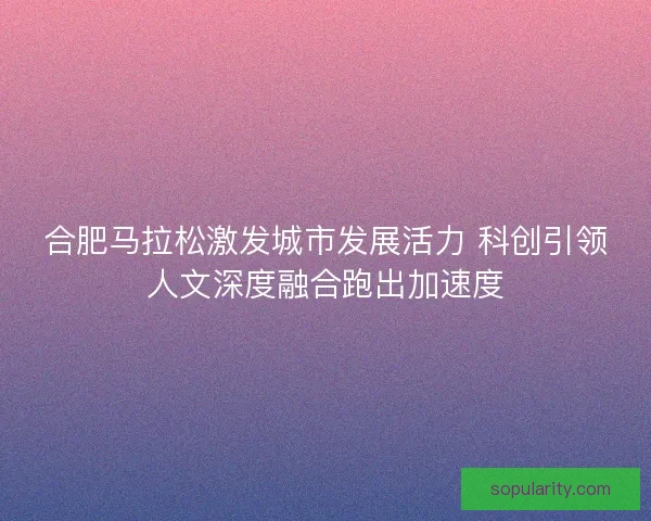 合肥马拉松激发城市发展活力 科创引领人文深度融合跑出加速度 合肥马拉松激发城市发展活力 科创引领人文深度融合跑出加速度
