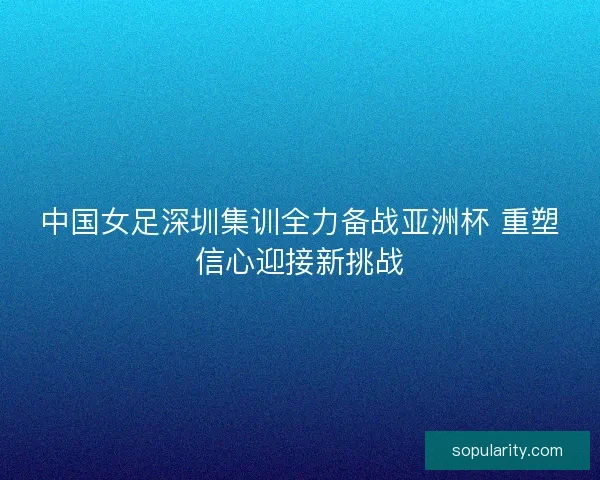 中国女足深圳集训全力备战亚洲杯 重塑信心迎接新挑战 中国女足深圳集训全力备战亚洲杯 重塑信心迎接新挑战