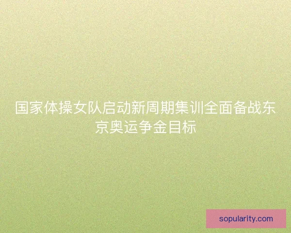 国家体操女队启动新周期集训全面备战东京奥运争金目标 国家体操女队启动新周期集训全面备战东京奥运争金目标