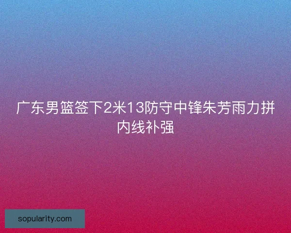 广东男篮签下2米13防守中锋朱芳雨力拼内线补强 广东男篮签下2米13防守中锋朱芳雨力拼内线补强