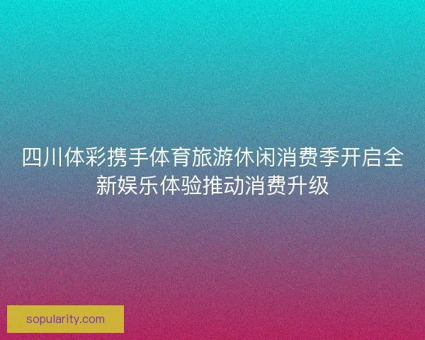 四川体彩携手体育旅游休闲消费季开启全新娱乐体验推动消费升级 四川体彩携手体育旅游休闲消费季开启全新娱乐体验推动消费升级